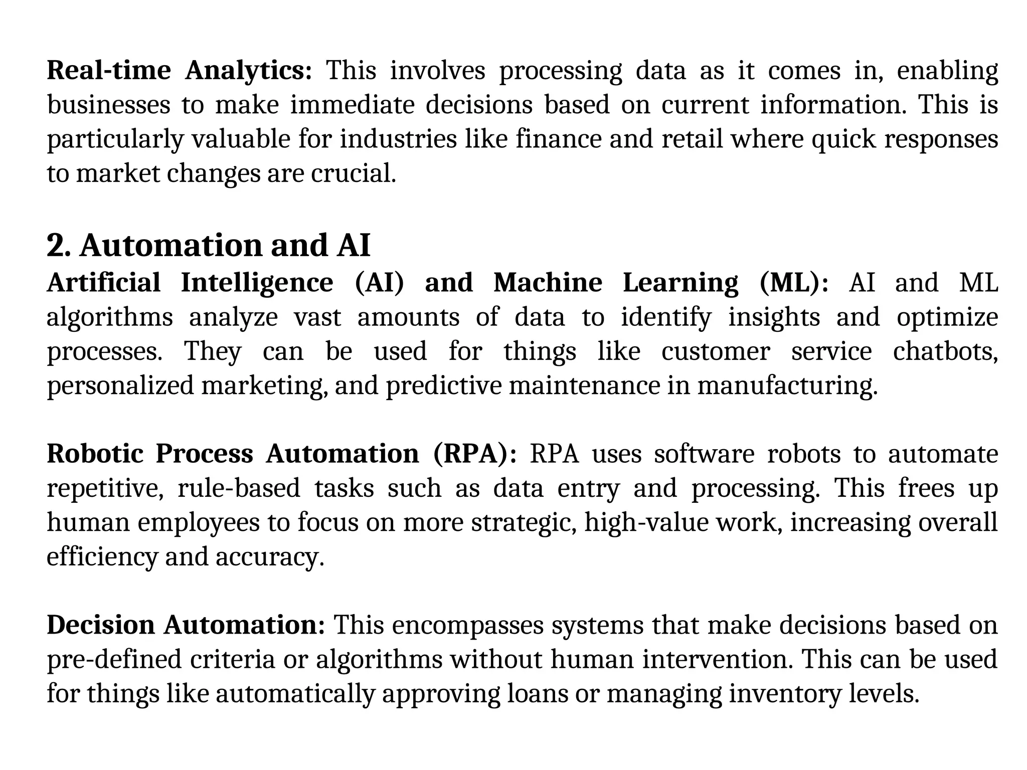 Real-time Analytics: This involves processing data as it comes in, enabling
businesses to make immediate decisions based on current information. This is
particularly valuable for industries like finance and retail where quick responses
to market changes are crucial.
2. Automation and AI
Artificial Intelligence (AI) and Machine Learning (ML): AI and ML
algorithms analyze vast amounts of data to identify insights and optimize
processes. They can be used for things like customer service chatbots,
personalized marketing, and predictive maintenance in manufacturing.
Robotic Process Automation (RPA): RPA uses software robots to automate
repetitive, rule-based tasks such as data entry and processing. This frees up
human employees to focus on more strategic, high-value work, increasing overall
efficiency and accuracy.
Decision Automation: This encompasses systems that make decisions based on
pre-defined criteria or algorithms without human intervention. This can be used
for things like automatically approving loans or managing inventory levels.
 