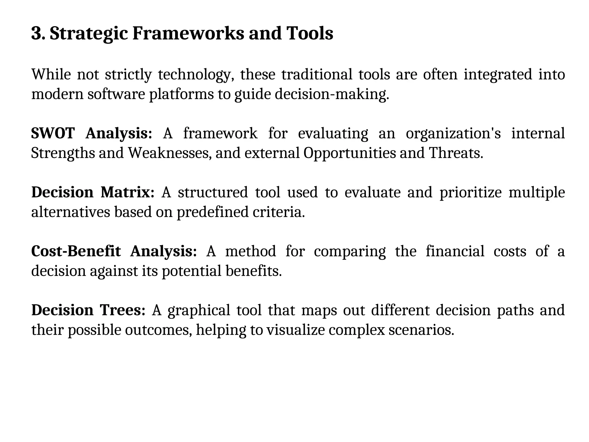 3. Strategic Frameworks and Tools
While not strictly technology, these traditional tools are often integrated into
modern software platforms to guide decision-making.
SWOT Analysis: A framework for evaluating an organization's internal
Strengths and Weaknesses, and external Opportunities and Threats.
Decision Matrix: A structured tool used to evaluate and prioritize multiple
alternatives based on predefined criteria.
Cost-Benefit Analysis: A method for comparing the financial costs of a
decision against its potential benefits.
Decision Trees: A graphical tool that maps out different decision paths and
their possible outcomes, helping to visualize complex scenarios.
 