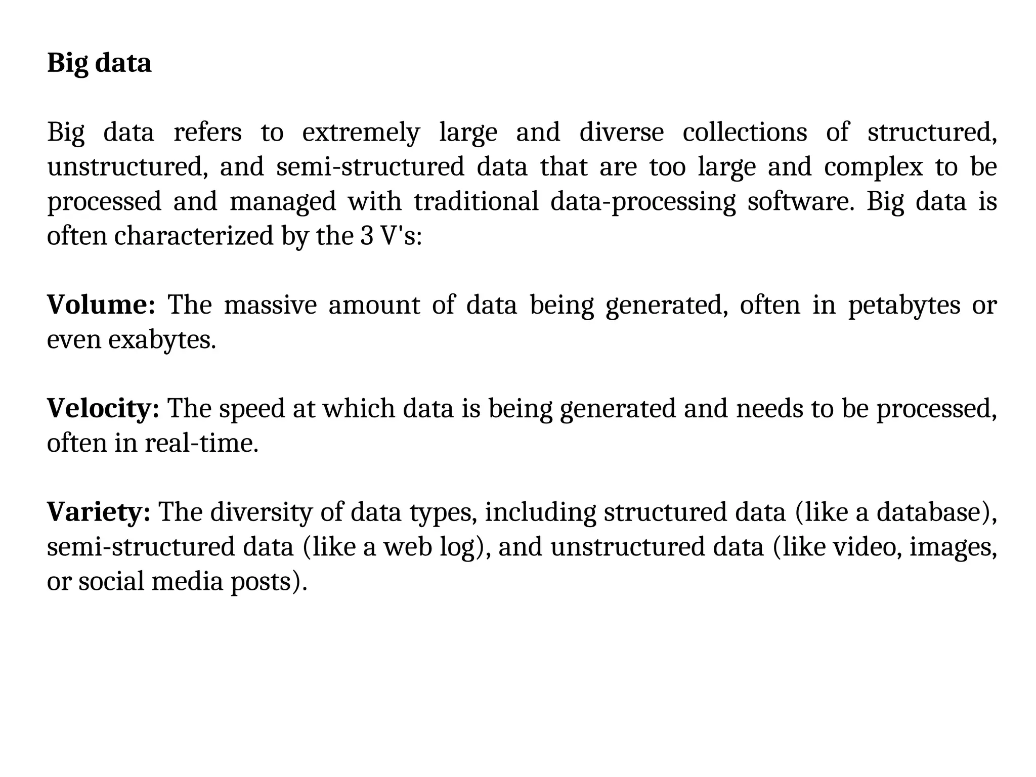Big data
Big data refers to extremely large and diverse collections of structured,
unstructured, and semi-structured data that are too large and complex to be
processed and managed with traditional data-processing software. Big data is
often characterized by the 3 V's:
Volume: The massive amount of data being generated, often in petabytes or
even exabytes.
Velocity: The speed at which data is being generated and needs to be processed,
often in real-time.
Variety: The diversity of data types, including structured data (like a database),
semi-structured data (like a web log), and unstructured data (like video, images,
or social media posts).
 