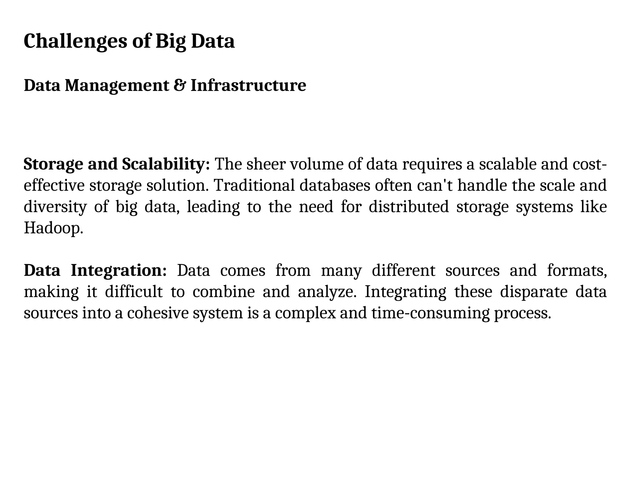 Challenges of Big Data
Data Management & Infrastructure
Storage and Scalability: The sheer volume of data requires a scalable and cost-
effective storage solution. Traditional databases often can't handle the scale and
diversity of big data, leading to the need for distributed storage systems like
Hadoop.
Data Integration: Data comes from many different sources and formats,
making it difficult to combine and analyze. Integrating these disparate data
sources into a cohesive system is a complex and time-consuming process.
 