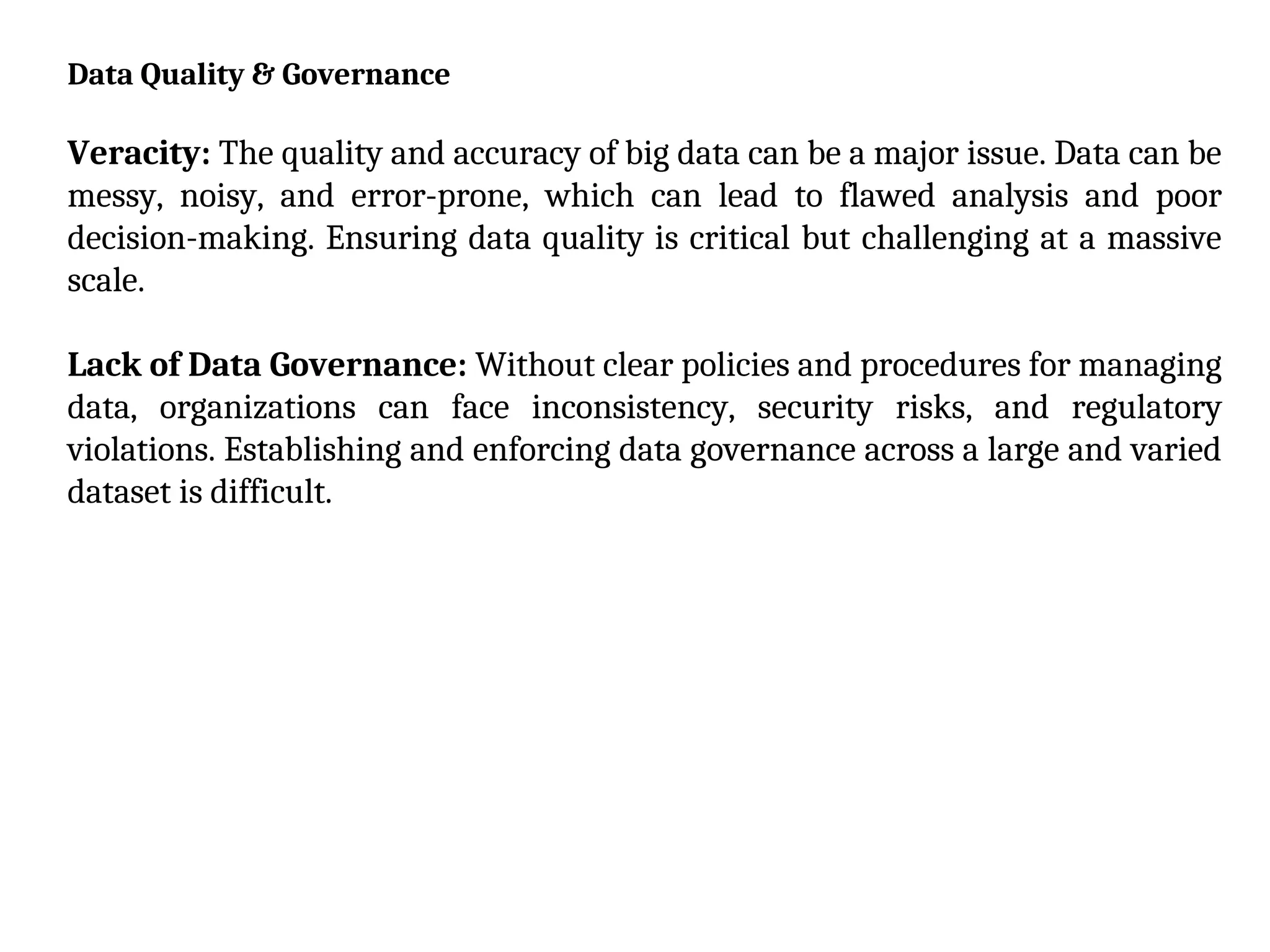 Data Quality & Governance
Veracity: The quality and accuracy of big data can be a major issue. Data can be
messy, noisy, and error-prone, which can lead to flawed analysis and poor
decision-making. Ensuring data quality is critical but challenging at a massive
scale.
Lack of Data Governance: Without clear policies and procedures for managing
data, organizations can face inconsistency, security risks, and regulatory
violations. Establishing and enforcing data governance across a large and varied
dataset is difficult.
 