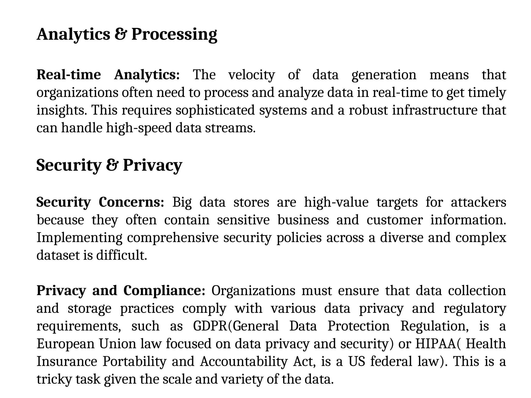 Analytics & Processing
Real-time Analytics: The velocity of data generation means that
organizations often need to process and analyze data in real-time to get timely
insights. This requires sophisticated systems and a robust infrastructure that
can handle high-speed data streams.
Security & Privacy
Security Concerns: Big data stores are high-value targets for attackers
because they often contain sensitive business and customer information.
Implementing comprehensive security policies across a diverse and complex
dataset is difficult.
Privacy and Compliance: Organizations must ensure that data collection
and storage practices comply with various data privacy and regulatory
requirements, such as GDPR(General Data Protection Regulation, is a
European Union law focused on data privacy and security) or HIPAA( Health
Insurance Portability and Accountability Act, is a US federal law). This is a
tricky task given the scale and variety of the data.
 