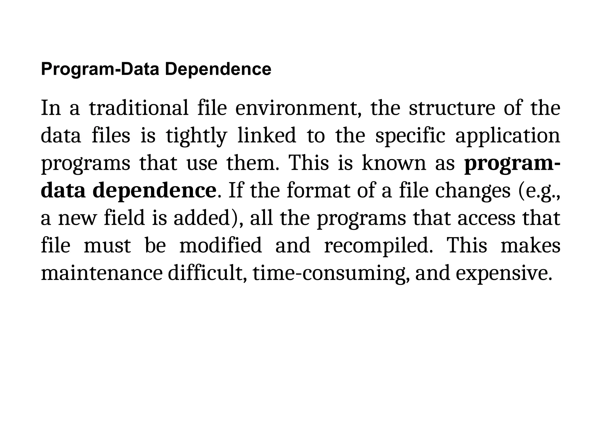 Program-Data Dependence
In a traditional file environment, the structure of the
data files is tightly linked to the specific application
programs that use them. This is known as program-
data dependence. If the format of a file changes (e.g.,
a new field is added), all the programs that access that
file must be modified and recompiled. This makes
maintenance difficult, time-consuming, and expensive.
 