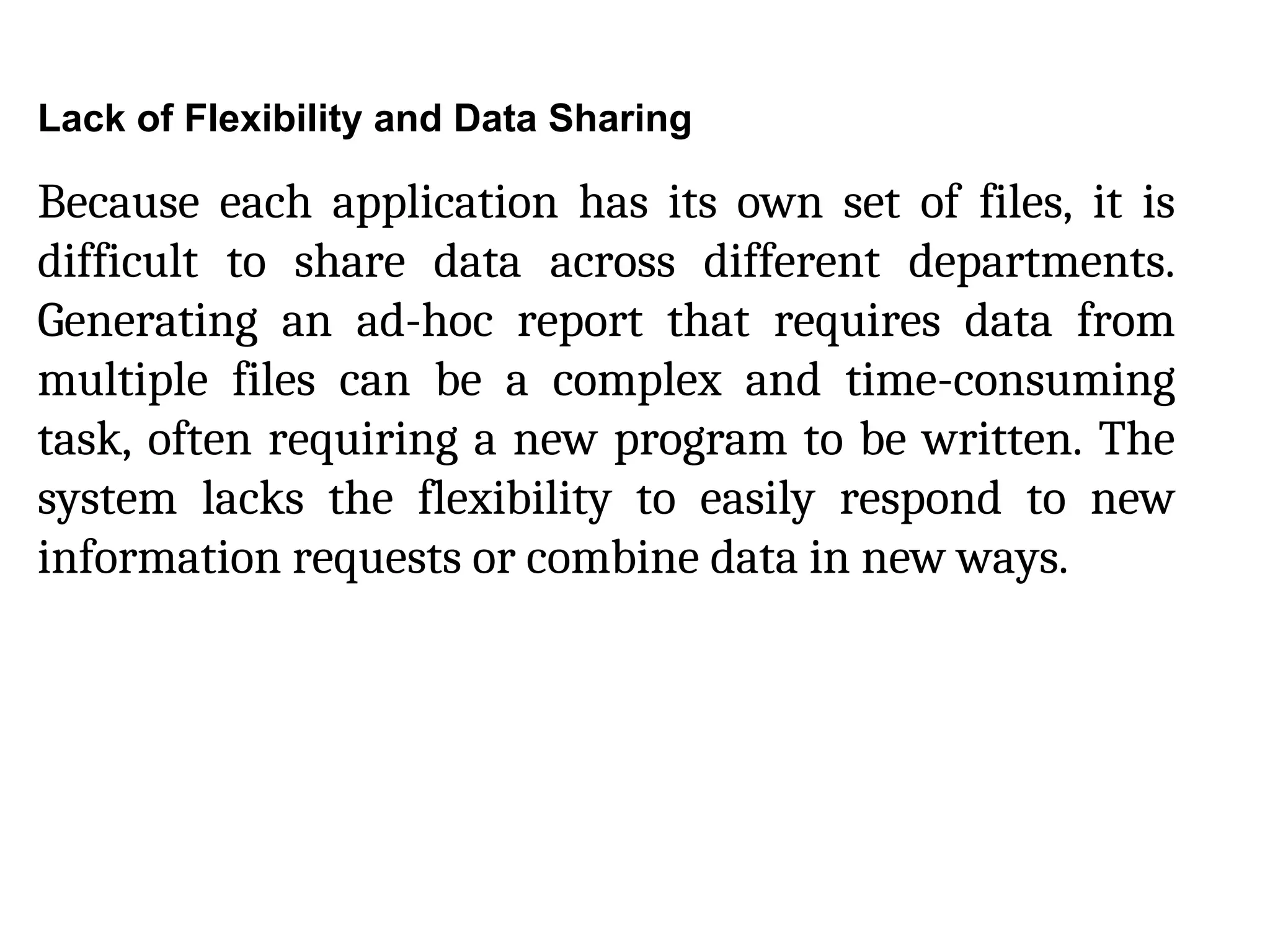 Lack of Flexibility and Data Sharing
Because each application has its own set of files, it is
difficult to share data across different departments.
Generating an ad-hoc report that requires data from
multiple files can be a complex and time-consuming
task, often requiring a new program to be written. The
system lacks the flexibility to easily respond to new
information requests or combine data in new ways.
 