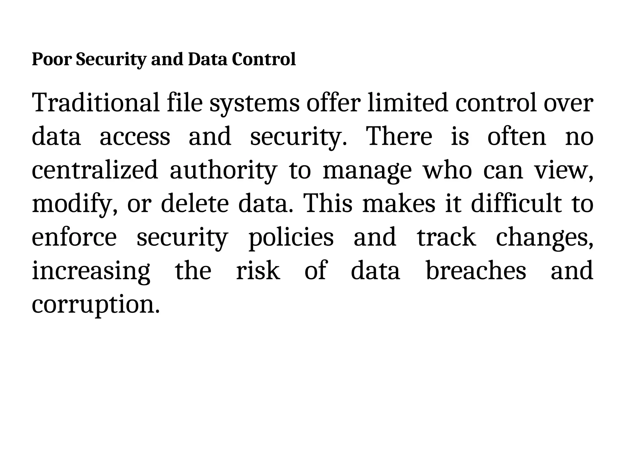 Poor Security and Data Control
Traditional file systems offer limited control over
data access and security. There is often no
centralized authority to manage who can view,
modify, or delete data. This makes it difficult to
enforce security policies and track changes,
increasing the risk of data breaches and
corruption.
 