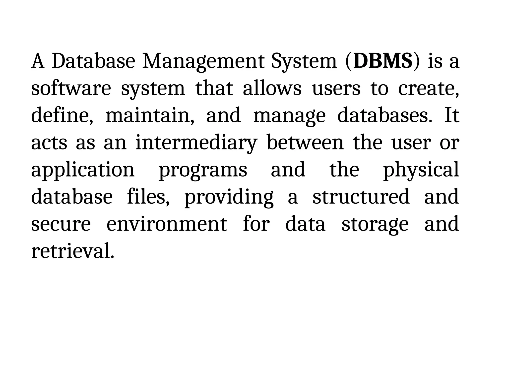 A Database Management System (DBMS) is a
software system that allows users to create,
define, maintain, and manage databases. It
acts as an intermediary between the user or
application programs and the physical
database files, providing a structured and
secure environment for data storage and
retrieval.
 