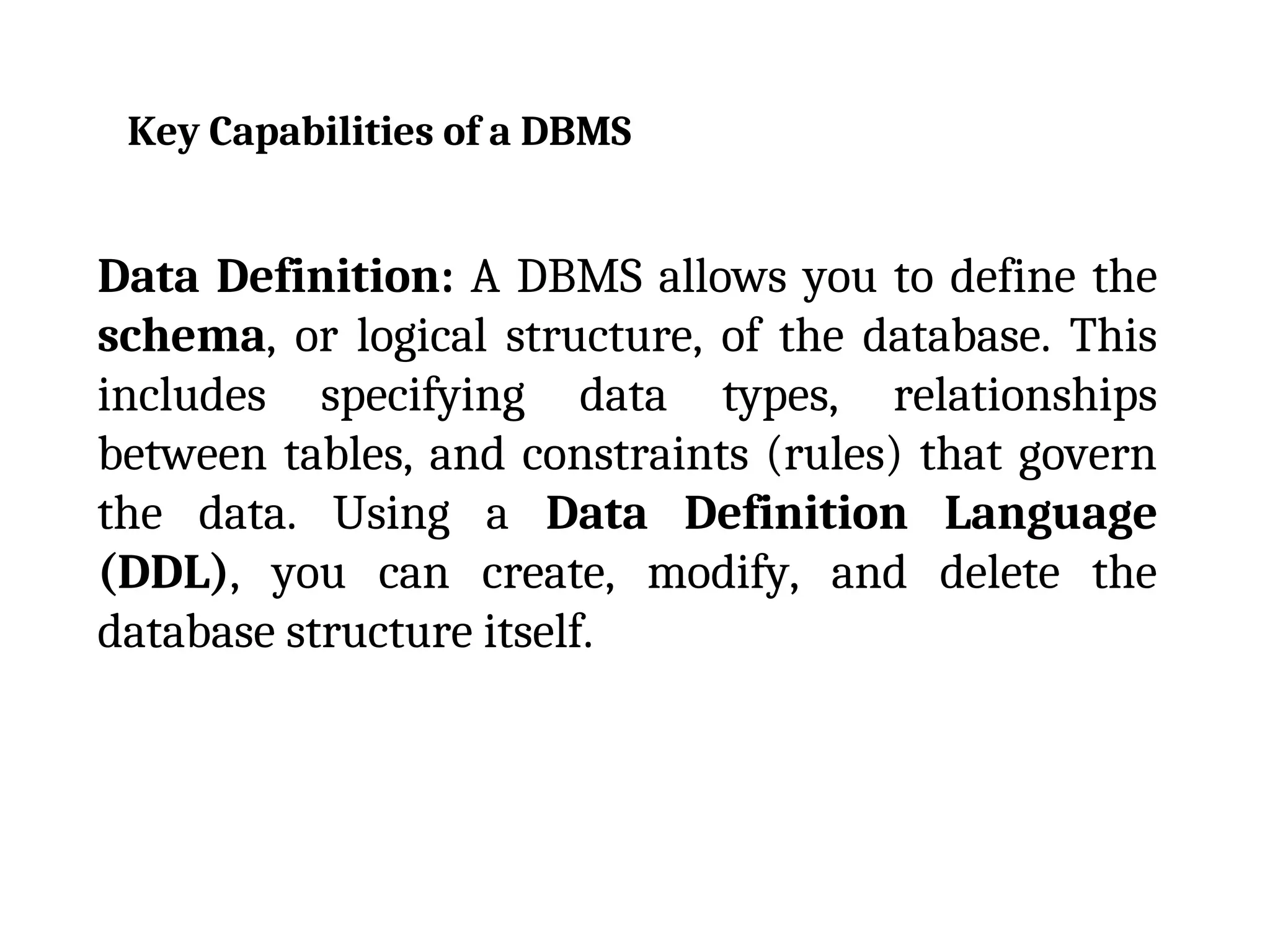 Key Capabilities of a DBMS
Data Definition: A DBMS allows you to define the
schema, or logical structure, of the database. This
includes specifying data types, relationships
between tables, and constraints (rules) that govern
the data. Using a Data Definition Language
(DDL), you can create, modify, and delete the
database structure itself.
 