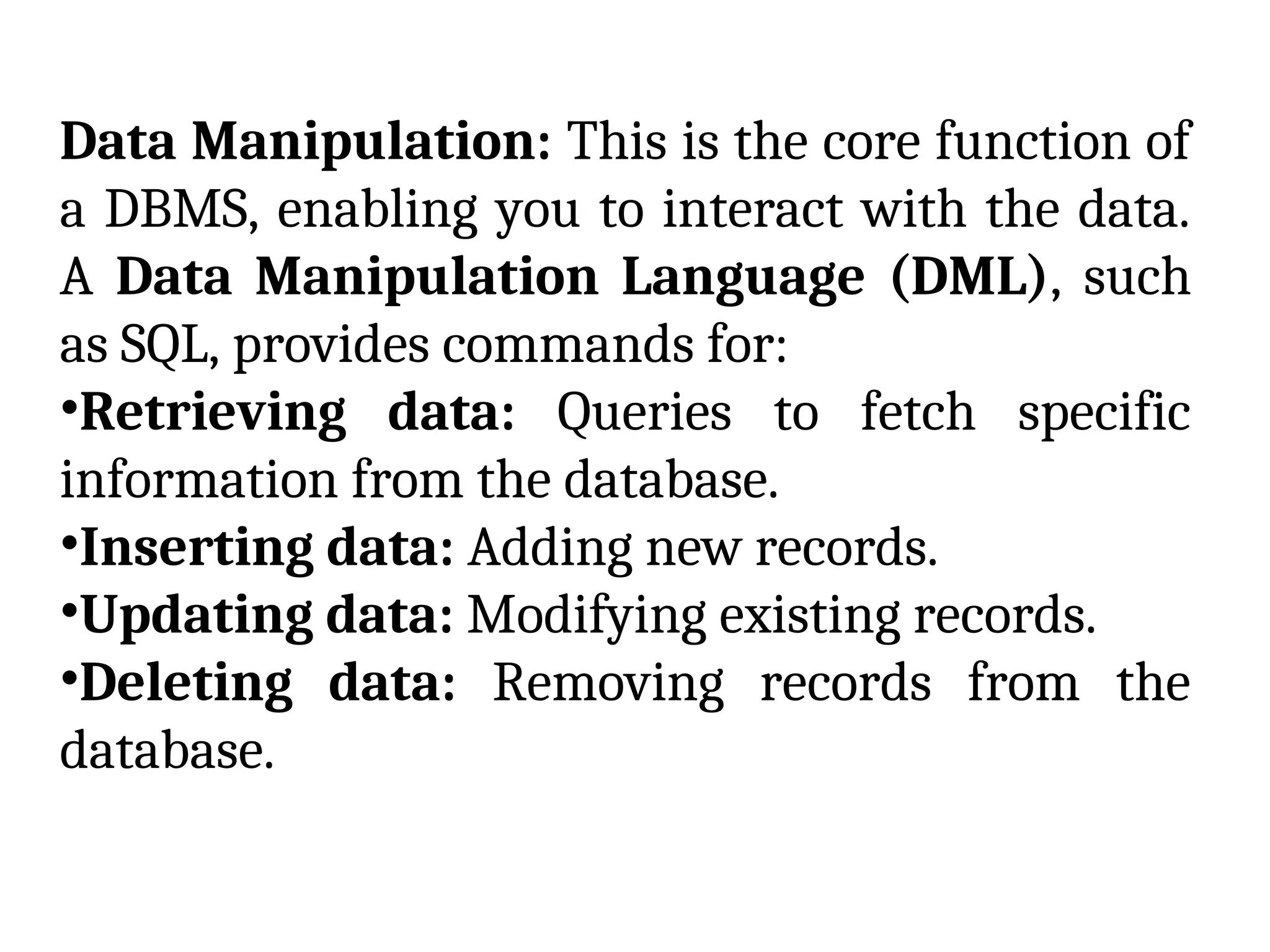 Data Manipulation: This is the core function of
a DBMS, enabling you to interact with the data.
A Data Manipulation Language (DML), such
as SQL, provides commands for:
•Retrieving data: Queries to fetch specific
information from the database.
•Inserting data: Adding new records.
•Updating data: Modifying existing records.
•Deleting data: Removing records from the
database.
 
