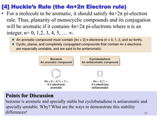 [4] Huckle’s Rule (the 4n+2π Electron rule)
• For a molecule to be aromatic, it should satisfy 4n+2π pi-electron
rule. Thus, planarity of monocyclic compounds and its conjugation
will be aromatic if it contains 4n+2π pi-electrons where n is an
integer, n= 0, 1,2, 3, 4, 5, … ∞.
Points for Discussion
benzene is aromatic and specially stable but cyclobutadiene is antiaromatic and
specially unstable. Why? What are the ways to demonstrate this stability
differences? 11
 