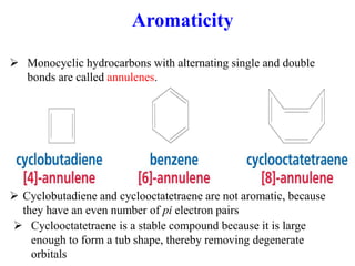  Monocyclic hydrocarbons with alternating single and double
bonds are called annulenes.
 Cyclobutadiene and cyclooctatetraene are not aromatic, because
they have an even number of pi electron pairs
 Cyclooctatetraene is a stable compound because it is large
enough to form a tub shape, thereby removing degenerate
orbitals
Aromaticity
 