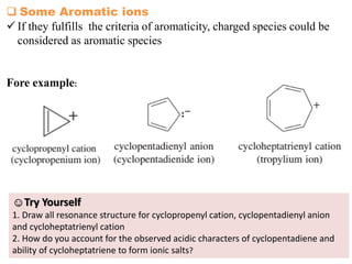 14
 Some Aromatic ions
 If they fulfills the criteria of aromaticity, charged species could be
considered as aromatic species
Fore example:
☺Try Yourself
1. Draw all resonance structure for cyclopropenyl cation, cyclopentadienyl anion
and cycloheptatrienyl cation
2. How do you account for the observed acidic characters of cyclopentadiene and
ability of cycloheptatriene to form ionic salts?
 