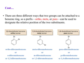 • There are three different ways that two groups can be attached to a
benzene ring, so a prefix—ortho, meta, or para—can be used to
designate the relative position of the two substituents.
ortho-dibromobenzene
or
o-dibromobenzene
or 1,2-dibromobenzene
meta-dibromobenzene
or
m-dibromobenzene
or 1,3-dibromobenzene
para-dibromobenzene
or
p-dibromobenzene
or 1,4-dibromobenzene
Cont…
 