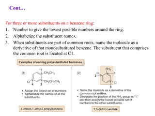 For three or more substituents on a benzene ring:
1. Number to give the lowest possible numbers around the ring.
2. Alphabetize the substituent names.
3. When substituents are part of common roots, name the molecule as a
derivative of that monosubstituted benzene. The substituent that comprises
the common root is located at C1.
Cont…
 
