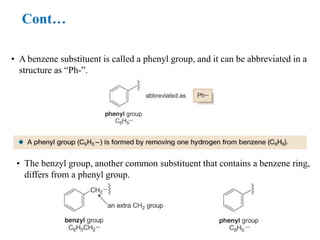 • A benzene substituent is called a phenyl group, and it can be abbreviated in a
structure as ―Ph-‖.
• The benzyl group, another common substituent that contains a benzene ring,
differs from a phenyl group.
Cont…
 