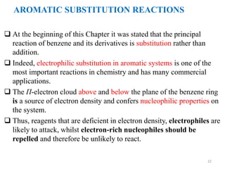  At the beginning of this Chapter it was stated that the principal
reaction of benzene and its derivatives is substitution rather than
addition.
 Indeed, electrophilic substitution in aromatic systems is one of the
most important reactions in chemistry and has many commercial
applications.
 The П-electron cloud above and below the plane of the benzene ring
is a source of electron density and confers nucleophilic properties on
the system.
 Thus, reagents that are deficient in electron density, electrophiles are
likely to attack, whilst electron-rich nucleophiles should be
repelled and therefore be unlikely to react.
22
AROMATIC SUBSTITUTION REACTIONS
 