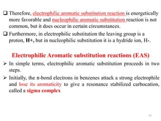  Therefore, electrophilic aromatic substitution reaction is energetically
more favorable and nucleophilic aromatic substitution reaction is not
common, but it does occur in certain circumstances.
 Furthermore, in electrophilic substitution the leaving group is a
proton, H+, but in nucleophilic substitution it is a hydride ion, H-.
 In simple terms, electrophilic aromatic substitution proceeds in two
steps.
 Initially, the π-bond electrons in benzenes attack a strong electrophile
and lose its aromaticity to give a resonance stabilized carbocation,
called a sigma complex
23
Electrophilic Aromatic substitution reactions (EAS)
 