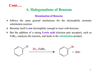 A. Halogenations of Benzene
Bromination of Benzene
 follows the same general mechanism for the electrophilic aromatic
substitution reaction.
 Bromine itself is not electrophilic enough to react with benzene.
 But the addition of a strong Lewis acid (electron pair acceptor), such as
FeBr3, catalyses the reaction, and leads to the substitution product.
26
Cont….
 