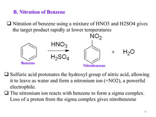 B. Nitration of Benzene
29
 Nitration of benzene using a mixture of HNO3 and H2SO4 gives
the target product rapidly at lower temperatures
Benzene
Nitrobenzene
 Sulfuric acid protonates the hydroxyl group of nitric acid, allowing
it to leave as water and form a nitronium ion (+NO2), a powerful
electrophile.
 The nitronium ion reacts with benzene to form a sigma complex.
Loss of a proton from the sigma complex gives nitrobenzene
 