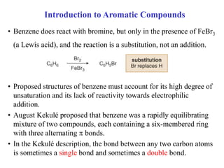 • Benzene does react with bromine, but only in the presence of FeBr3
(a Lewis acid), and the reaction is a substitution, not an addition.
• Proposed structures of benzene must account for its high degree of
unsaturation and its lack of reactivity towards electrophilic
addition.
• August Kekulé proposed that benzene was a rapidly equilibrating
mixture of two compounds, each containing a six-membered ring
with three alternating  bonds.
• In the Kekulé description, the bond between any two carbon atoms
is sometimes a single bond and sometimes a double bond.
Introduction to Aromatic Compounds
 