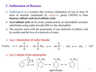 C. Sulfonation of Benzene
 Sulphonation is a reaction that involves substitution of one or more H
atom of aromatic compounds by sulphonic group (-SO3H) to form
benzene sulfonic acid (aryl sulfonic acid).
 Aryl sulfonic acid can be easily synthesized by an electrophilic aromatic
substitution using sulfur trioxide (SO3) as the electrophile
 The reaction starts with the protonation of one molecule of sulfuric acid
by another and the loss of a molecule of water.
 Step 1:Generation of sulfur trioxide
 Step 2:Attack of the electrophile
31
 