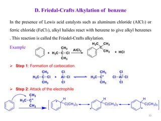 D. Friedal-Crafts Alkylation of benzene
In the presence of Lewis acid catalysts such as aluminum chloride (AlCl3) or
ferric chloride (FeCl3), alkyl halides react with benzene to give alkyl benzenes
. This reaction is called the Friedel-Crafts alkylation.
Example
 Step 1: Formation of carbocation.
 Step 2: Attack of the electrophile
33
 
