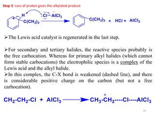 34
Step 3: Loss of proton gives the alkylated product
The Lewis acid catalyst is regenerated in the last step.
For secondary and tertiary halides, the reactive species probably is
the free carbocation. Whereas for primary alkyl halides (which cannot
form stable carbocations) the electrophilic species is a complex of the
Lewis acid and the alkyl halide.
In this complex, the C-X bond is weakened (dashed line), and there
is considerable positive charge on the carbon (but not a free
carbocation).
 