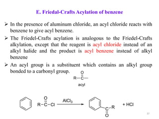 E. Friedal-Crafts Acylation of benzene
 In the presence of aluminum chloride, an acyl chloride reacts with
benzene to give acyl benzene.
 The Friedel-Crafts acylation is analogous to the Friedel-Crafts
alkylation, except that the reagent is acyl chloride instead of an
alkyl halide and the product is acyl benzene instead of alkyl
benzene
 An acyl group is a substituent which contains an alkyl group
bonded to a carbonyl group.
C
O
R
acyl
R C
O
Cl
AlCl3
C
O
R
+ HCl
37
 