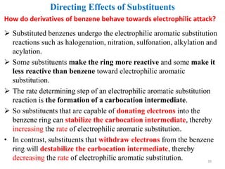  Substituted benzenes undergo the electrophilic aromatic substitution
reactions such as halogenation, nitration, sulfonation, alkylation and
acylation.
 Some substituents make the ring more reactive and some make it
less reactive than benzene toward electrophilic aromatic
substitution.
 The rate determining step of an electrophilic aromatic substitution
reaction is the formation of a carbocation intermediate.
 So substituents that are capable of donating electrons into the
benzene ring can stabilize the carbocation intermediate, thereby
increasing the rate of electrophilic aromatic substitution.
• In contrast, substituents that withdraw electrons from the benzene
ring will destabilize the carbocation intermediate, thereby
decreasing the rate of electrophilic aromatic substitution. 39
Directing Effects of Substituents
How do derivatives of benzene behave towards electrophilic attack?
 