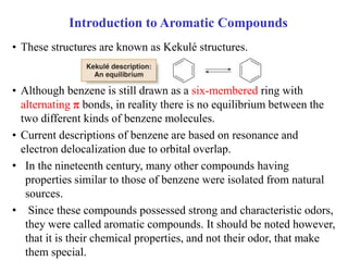 • These structures are known as Kekulé structures.
• Although benzene is still drawn as a six-membered ring with
alternating  bonds, in reality there is no equilibrium between the
two different kinds of benzene molecules.
• Current descriptions of benzene are based on resonance and
electron delocalization due to orbital overlap.
• In the nineteenth century, many other compounds having
properties similar to those of benzene were isolated from natural
sources.
• Since these compounds possessed strong and characteristic odors,
they were called aromatic compounds. It should be noted however,
that it is their chemical properties, and not their odor, that make
them special.
Introduction to Aromatic Compounds
 