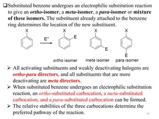 43
Substituted benzene undergoes an electrophilic substitution reaction
to give an ortho-isomer, a meta-isomer, a para-isomer or mixture
of these isomers. The substituent already attached to the benzene
ring determines the location of the new substituent.
 All activating substituents and weakly deactivating halogens are
ortho-para directors, and all substituents that are more
deactivating are meta directors.
 When substituted benzene undergoes an electrophilic substitution
reaction, an ortho-substituted carbocation, a meta-substituted
carbocation, and a para-substituted carbocation can be formed.
 The relative stabilities of the three carbocations determine the
preferred pathway of the reaction.
 