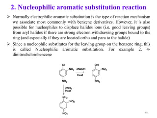 2. Nucleophilic aromatic substitution reaction
 Normally electrophilic aromatic substitution is the type of reaction mechanism
we associate most commonly with benzene derivatives. However, it is also
possible for nucleophiles to displace halides ions (i.e. good leaving groups)
from aryl halides if there are strong electron withdrawing groups bound to the
ring (and especially if they are located ortho and para to the halide)
 Since a nucleophile substitutes for the leaving group on the benzene ring, this
is called Nucleophilic aromatic substitution. For example 2, 4-
dinitrochclorobenzene
Cl
NO2
NO2
OH
NO2
NO2
NH2
NO2
NO2
Heat
2NH3
Heat
2NaOH
49
 