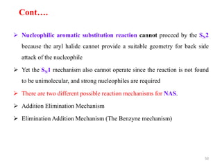  Nucleophilic aromatic substitution reaction cannot proceed by the SN2
because the aryl halide cannot provide a suitable geometry for back side
attack of the nucleophile
 Yet the SN1 mechanism also cannot operate since the reaction is not found
to be unimolecular, and strong nucleophiles are required
 There are two different possible reaction mechanisms for NAS.
 Addition Elimination Mechanism
 Elimination Addition Mechanism (The Benzyne mechanism)
50
Cont….
 