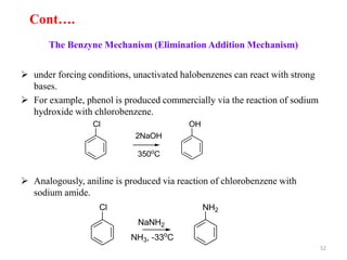 The Benzyne Mechanism (Elimination Addition Mechanism)
 under forcing conditions, unactivated halobenzenes can react with strong
bases.
 For example, phenol is produced commercially via the reaction of sodium
hydroxide with chlorobenzene.
 Analogously, aniline is produced via reaction of chlorobenzene with
sodium amide.
Cl OH
350o
C
2NaOH
Cl NH2
NaNH2
NH3, -33o
C
52
Cont….
 