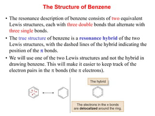 • The resonance description of benzene consists of two equivalent
Lewis structures, each with three double bonds that alternate with
three single bonds.
• The true structure of benzene is a resonance hybrid of the two
Lewis structures, with the dashed lines of the hybrid indicating the
position of the  bonds.
• We will use one of the two Lewis structures and not the hybrid in
drawing benzene. This will make it easier to keep track of the
electron pairs in the  bonds (the  electrons).
The Structure of Benzene
 