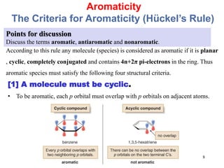 Aromaticity
The Criteria for Aromaticity (Hückel’s Rule)
Points for discussion
Discuss the terms aromatic, antiaromatic and nonaromatic.
According to this rule any molecule (species) is considered as aromatic if it is planar
, cyclic, completely conjugated and contains 4n+2π pi-electrons in the ring. Thus
aromatic species must satisfy the following four structural criteria.
[1] A molecule must be cyclic.
• To be aromatic, each p orbital must overlap with p orbitals on adjacent atoms.
8
 