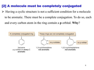 [2] A molecule must be completely conjugated
 Having a cyclic structure is not a sufficient condition for a molecule
to be aromatic. There must be a complete conjugation. To do so, each
and every carbon atom in the ring contain a p orbital. Why?
9
 
