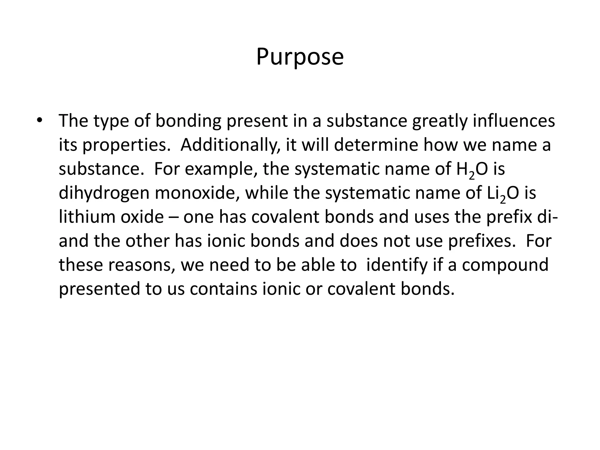Purpose
• The type of bonding present in a substance greatly influences
its properties. Additionally, it will determine how we name a
substance. For example, the systematic name of H2O is
dihydrogen monoxide, while the systematic name of Li2O is
lithium oxide – one has covalent bonds and uses the prefix di-
and the other has ionic bonds and does not use prefixes. For
these reasons, we need to be able to identify if a compound
presented to us contains ionic or covalent bonds.
 