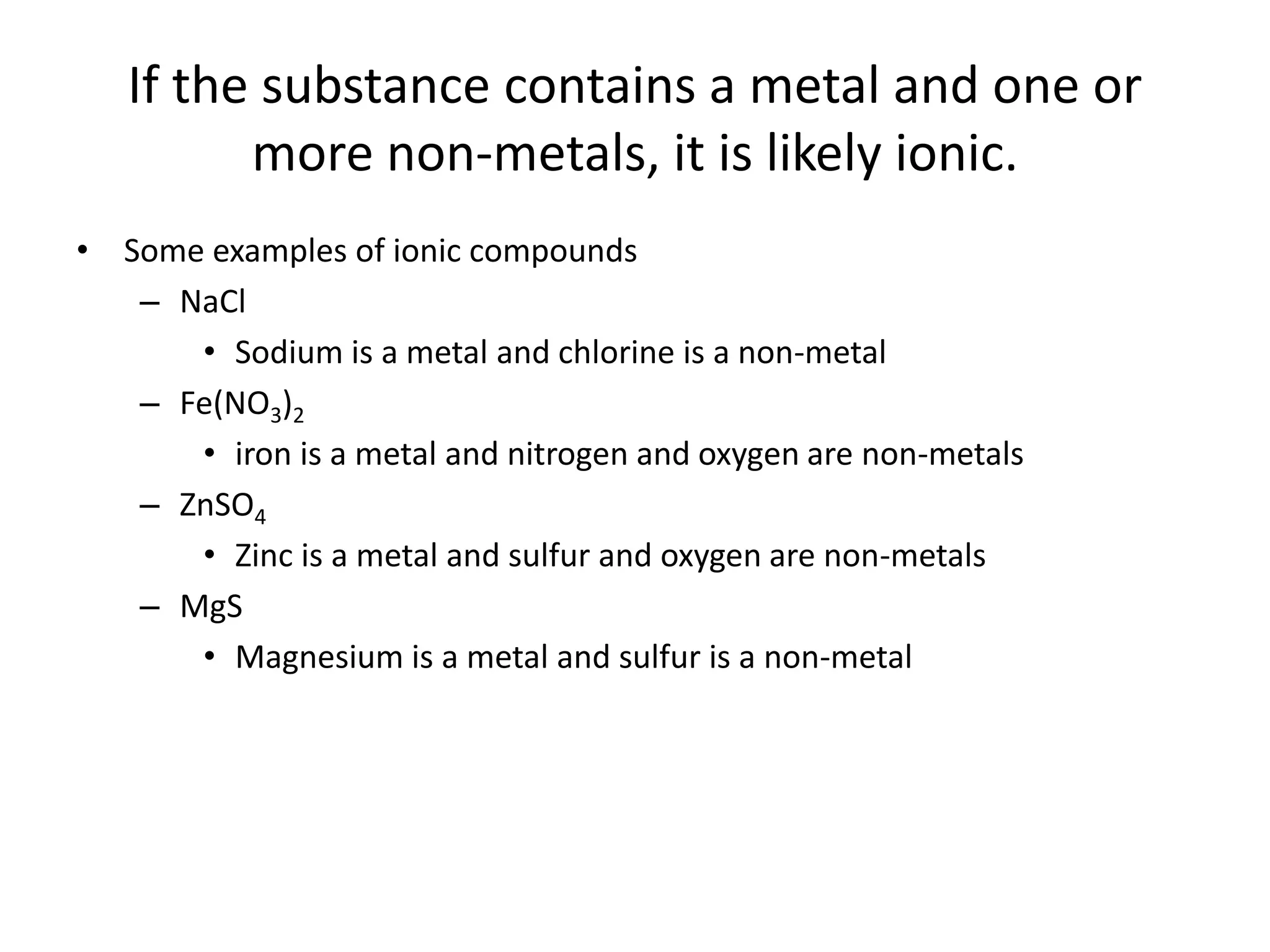 If the substance contains a metal and one or
more non-metals, it is likely ionic.
• Some examples of ionic compounds
– NaCl
• Sodium is a metal and chlorine is a non-metal
– Fe(NO3)2
• iron is a metal and nitrogen and oxygen are non-metals
– ZnSO4
• Zinc is a metal and sulfur and oxygen are non-metals
– MgS
• Magnesium is a metal and sulfur is a non-metal
 
