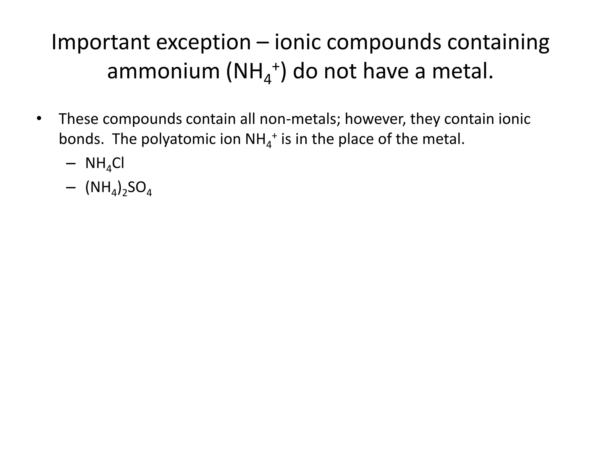 Important exception – ionic compounds containing
ammonium (NH4
+) do not have a metal.
• These compounds contain all non-metals; however, they contain ionic
bonds. The polyatomic ion NH4
+ is in the place of the metal.
– NH4Cl
– (NH4)2SO4
 