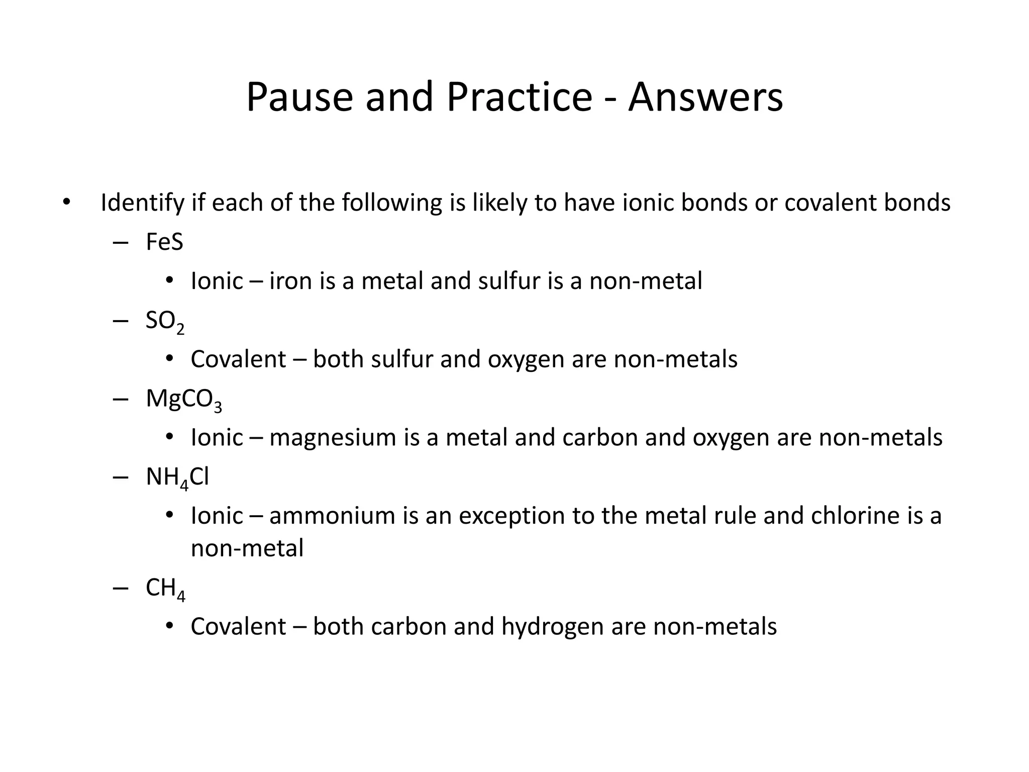 Pause and Practice - Answers
• Identify if each of the following is likely to have ionic bonds or covalent bonds
– FeS
• Ionic – iron is a metal and sulfur is a non-metal
– SO2
• Covalent – both sulfur and oxygen are non-metals
– MgCO3
• Ionic – magnesium is a metal and carbon and oxygen are non-metals
– NH4Cl
• Ionic – ammonium is an exception to the metal rule and chlorine is a
non-metal
– CH4
• Covalent – both carbon and hydrogen are non-metals
 