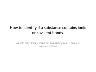 How to identify if a substance contains ionic
or covalent bonds.
As with most things, this is not an absolute rule. There are
many exceptions.
 