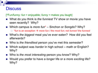 Discuss
[*Fun/funny: fun = enjoyable; funny = makes you laugh]
 What do you think is the funniest TV show or movie you have
seen recently? Why?
 Which campus is more fun* – Sinchon or Songdo? Why?
 *fun is an exception  more fun / the most fun; not funner/ the funnest
 What’s the biggest meal you’ve ever eaten? How did you feel
afterwards?
 Who is the friendliest person you’ve met this semester?
 Which subject was harder in high school – math or English?
Why?
 Who is the most interesting person you know? Why?
 Would you prefer to have a longer life or a more exciting life?
Why?
 