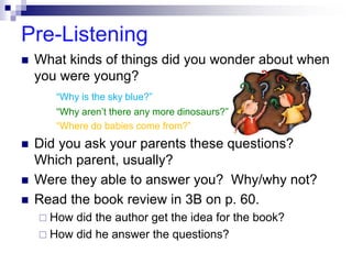 Pre-Listening
 What kinds of things did you wonder about when
you were young?
“Why is the sky blue?”
“Why aren’t there any more dinosaurs?”
“Where do babies come from?”
 Did you ask your parents these questions?
Which parent, usually?
 Were they able to answer you? Why/why not?
 Read the book review in 3B on p. 60.
 How did the author get the idea for the book?
 How did he answer the questions?
 