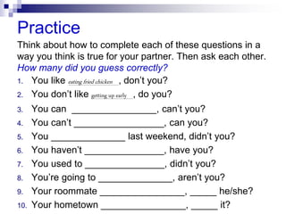 Practice
Think about how to complete each of these questions in a
way you think is true for your partner. Then ask each other.
How many did you guess correctly?
1. You like eating fried chicken , don’t you?
2. You don’t like getting up early , do you?
3. You can ________________, can’t you?
4. You can’t _________________, can you?
5. You ______________ last weekend, didn’t you?
6. You haven’t _______________, have you?
7. You used to _______________, didn’t you?
8. You’re going to ______________, aren’t you?
9. Your roommate ________________, _____ he/she?
10. Your hometown ________________, _____ it?
 