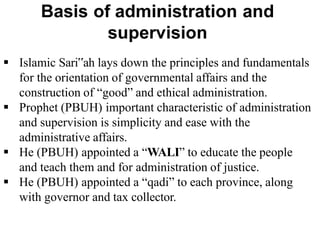  Islamic Sari‟ah lays down the principles and fundamentals
for the orientation of governmental affairs and the
construction of “good” and ethical administration.
 Prophet (PBUH) important characteristic of administration
and supervision is simplicity and ease with the
administrative affairs.
 He (PBUH) appointed a “WALI” to educate the people
and teach them and for administration of justice.
 He (PBUH) appointed a “qadi” to each province, along
with governor and tax collector.
 