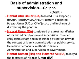 Basis of administration and
supervision---Caliphs
(Cont.)
– Hazrat Abu Bakar (RA) followed Our Prophet’s
(HAZRAT MUHAMMAD PBUH) pattern appointed
Hazarat Umar (RA) as Chief justice and in-charge of
distributing the poor tax.
– Hazrat Umar (RA) considered the great grandfather
of Islamic administration and supervision. Founded
early Islamic state and build Islamic civilization provide
the concept of Islamic administration as public service.
He initiate democratic methods in Islamic
Administration and supervision of government.
– Hazrat Usman (RA) and Hazarat Ali (RA) followed
11
the footsteps of Hazrat Umar (RA)
 