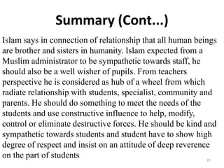 Summary (Cont...)
Islam says in connection of relationship that all human beings
are brother and sisters in humanity. Islam expected from a
Muslim administrator to be sympathetic towards staff, he
should also be a well wisher of pupils. From teachers
perspective he is considered as hub of a wheel from which
radiate relationship with students, specialist, community and
parents. He should do something to meet the needs of the
students and use constructive influence to help, modify,
control or eliminate destructive forces. He should be kind and
sympathetic towards students and student have to show high
degree of respect and insist on an attitude of deep reverence
on the part of students.
19
 