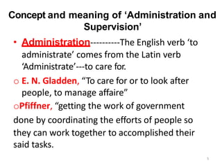 Concept and meaning of ‘Administration and
Supervision’
• Administration----------The English verb ‘to
administrate’ comes from the Latin verb
‘Administrate’---to care for.
o E. N. Gladden, “To care for or to look after
people, to manage affaire”
oPfiffner, “getting the work of government
done by coordinating the efforts of people so
they can work together to accomplished their
said tasks.
5
 