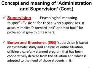 Concept and meaning of ‘Administration
and Supervision’ (Cont.)
 Supervision-------Etymological meaning
“super”- “vision” for those who supervises. It
actually implies “a forward look” or broad look” for
professional growth of teachers.
 Burton and Bruedener, (1995) “supervision is based
on systematic study and analysis of entire situation,
utilizing a carefully planned program that has been
cooperatively derived from the situation and which is
adopted to the need of those students in it.
6
 