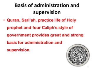 Basis of administration and
supervision
• Quran, Sari’ah, practice life of Holy
prophet and four Caliph’s style of
government provides great and strong
basis for administration and
supervision.
9
 